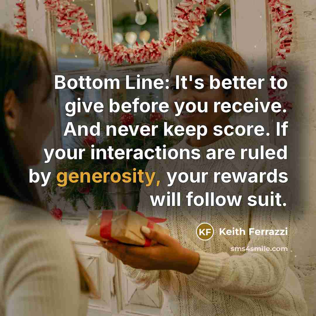 “Bottom Line: It's better to give before you receive. And never keep score. If your interactions are ruled by generosity, your rewards will follow suit.” quote by Keith Ferrazzi