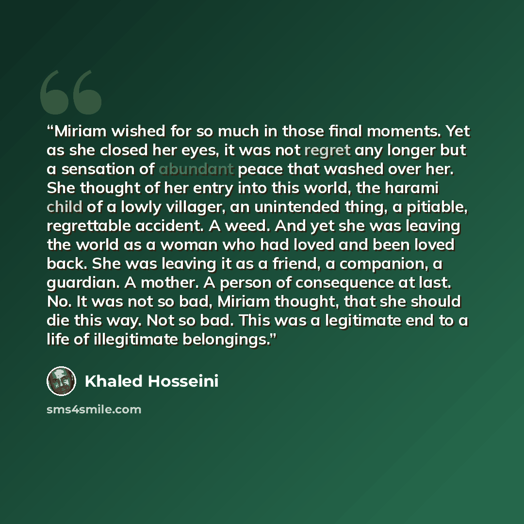 “Miriam wished for so much in those final moments. Yet as she closed her eyes, it was not regret any longer but a sensation of abundant peace that washed over her. She thought of her entry into this world, the harami child of a lowly villager, an unintended thing, a pitiable, regrettable accident…” quote by Khaled Hosseini