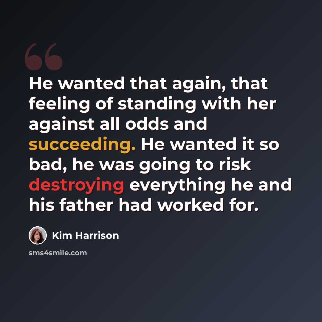 “He wanted that again, that feeling of standing with her against all odds and succeeding. He wanted it so bad, he was going to risk destroying everything he and his father had worked for.” quote by Kim Harrison