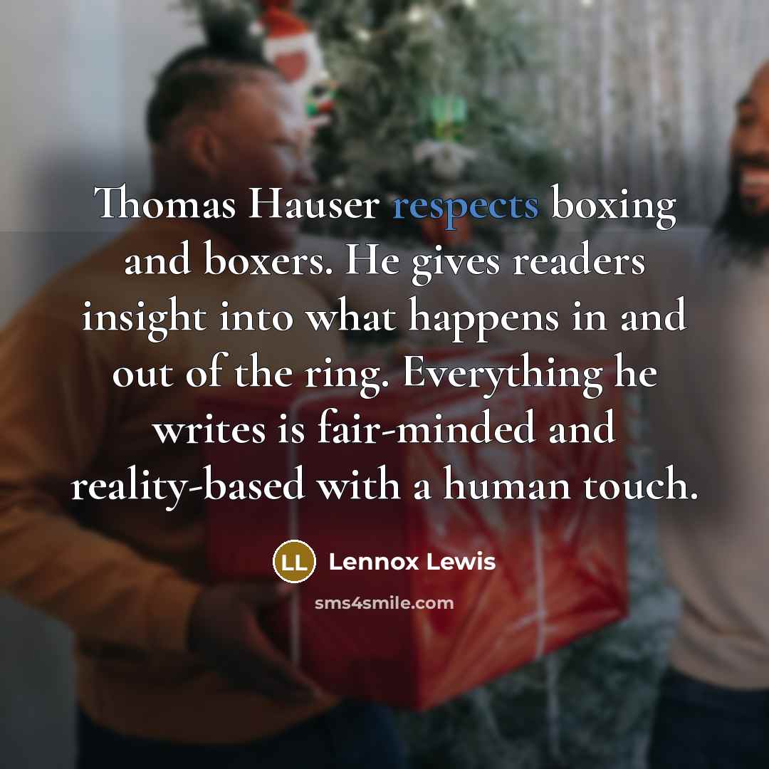 “Thomas Hauser respects boxing and boxers. He gives readers insight into what happens in and out of the ring. Everything he writes is fair-minded and reality-based with a human touch.” quote by Lennox Lewis