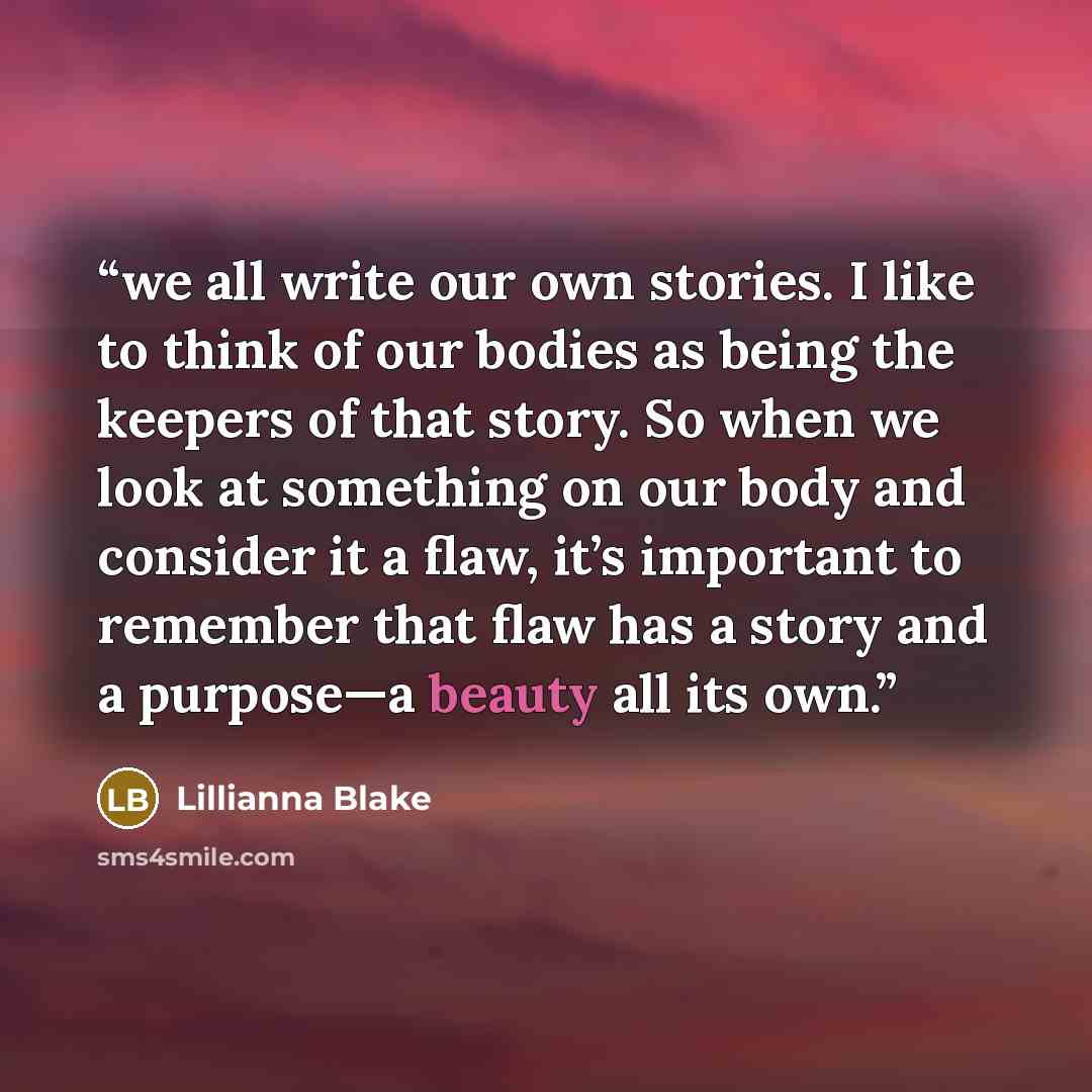 “we all write our own stories. I like to think of our bodies as being the keepers of that story. So when we look at something on our body and consider it a flaw, it’s important to remember that flaw has a story and a purpose—a beauty all its own.” quote by Lillianna Blake