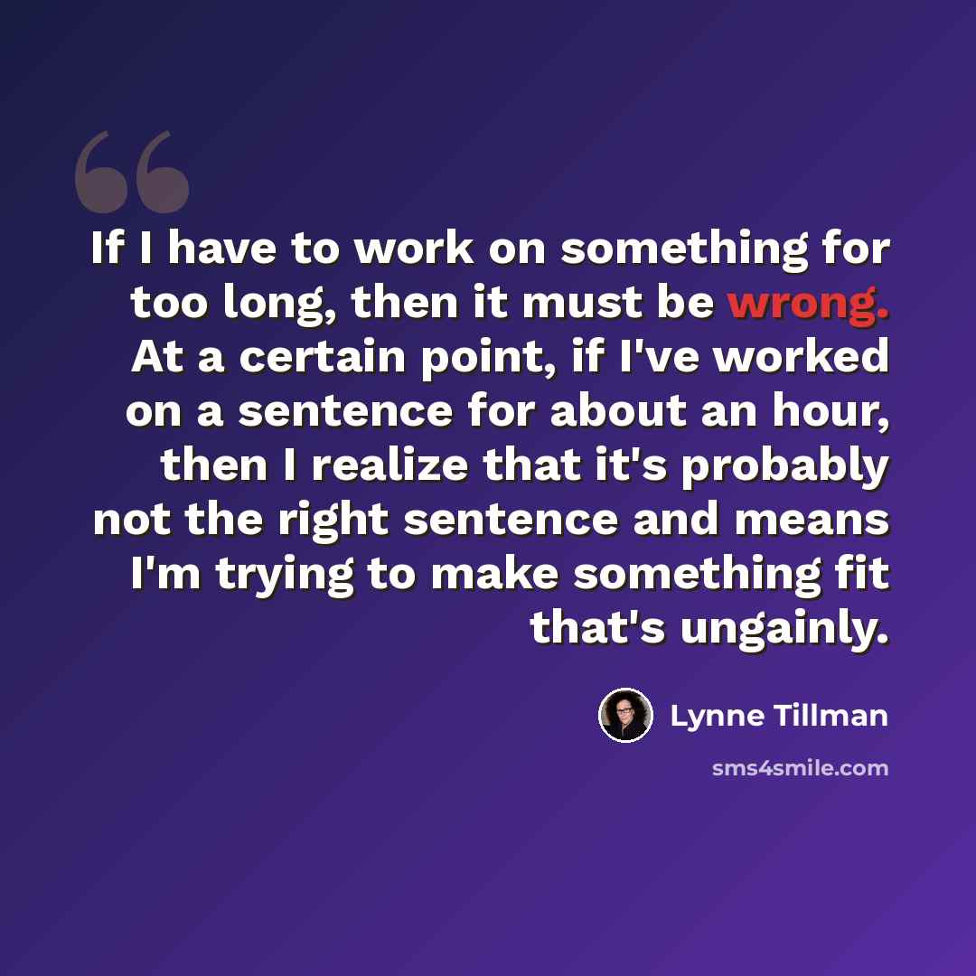 “If I have to work on something for too long, then it must be wrong. At a certain point, if I've worked on a sentence for about an hour, then I realize that it's probably not the right sentence and means I'm trying to make something fit that's ungainly.” quote by Lynne Tillman