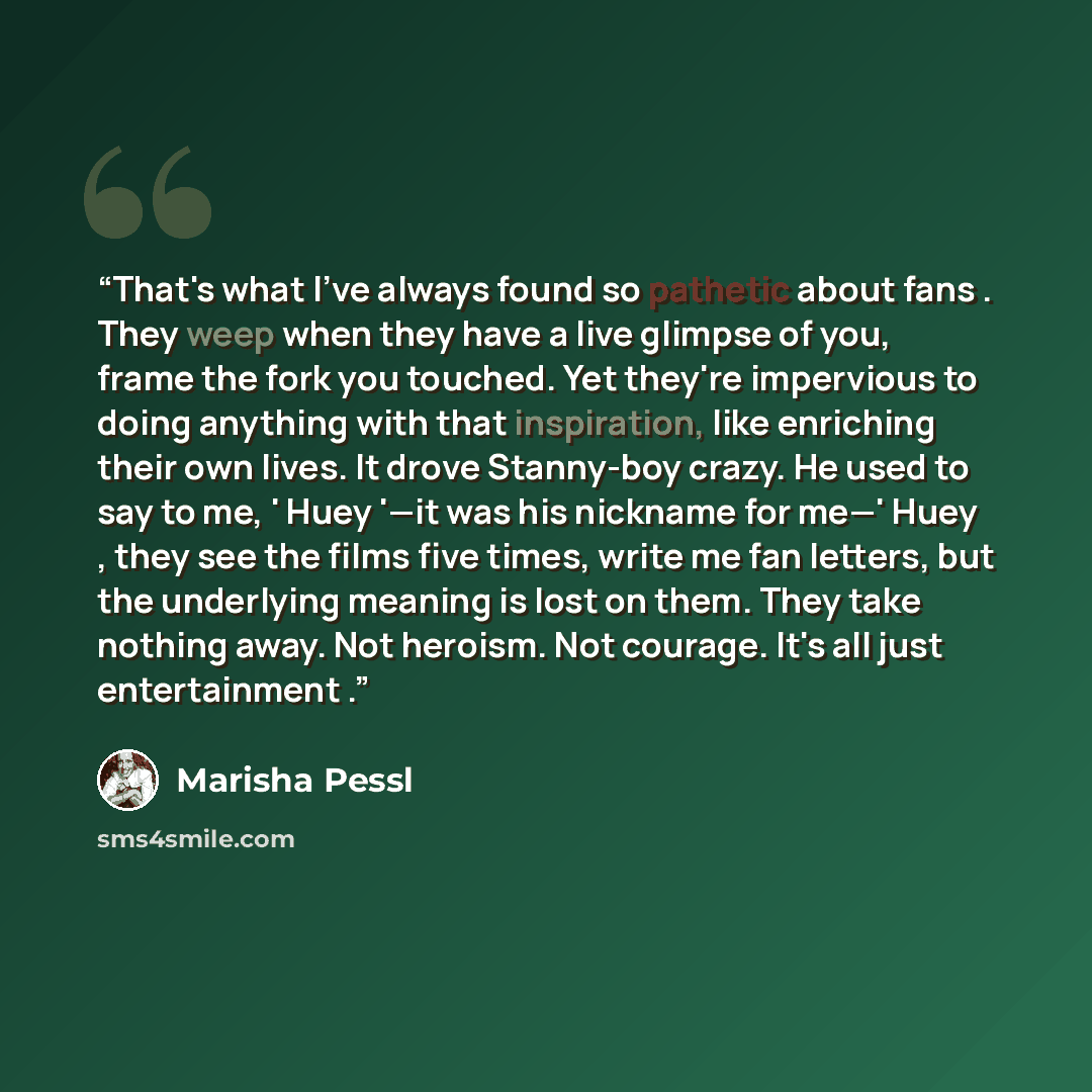 “That's what I've always found so pathetic about fans . They weep when they have a live glimpse of you, frame the fork you touched. Yet they're impervious to doing anything with that inspiration, like enriching their own lives. It drove Stanny-boy crazy. He used to say to me, ' Huey '—it was his…” quote by Marisha Pessl
