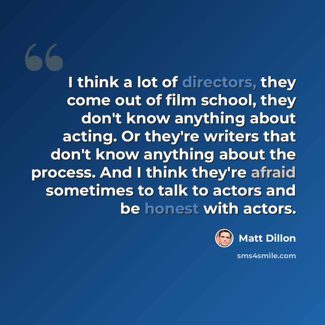 “I think a lot of directors, they come out of film school, they don't know anything about acting. Or they're writers that don't know anything about the process. And I think they're afraid sometimes to talk to actors and be honest with actors.” quote by Matt Dillon