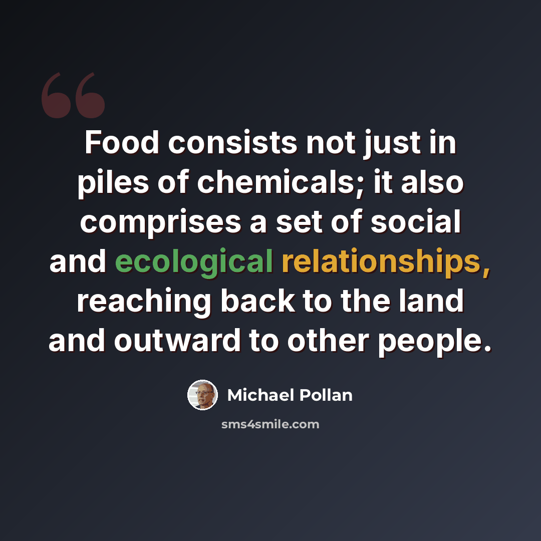 “Food consists not just in piles of chemicals; it also comprises a set of social and ecological relationships, reaching back to the land and outward to other people.” quote by Michael Pollan