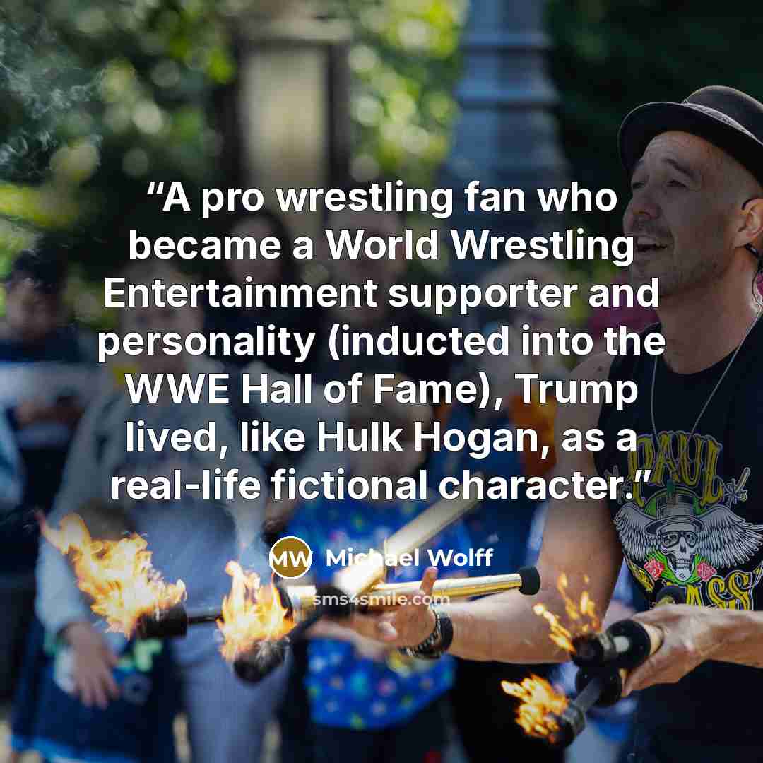 “A pro wrestling fan who became a World Wrestling Entertainment supporter and personality (inducted into the WWE Hall of Fame), Trump lived, like Hulk Hogan, as a real-life fictional character.” quote by Michael Wolff