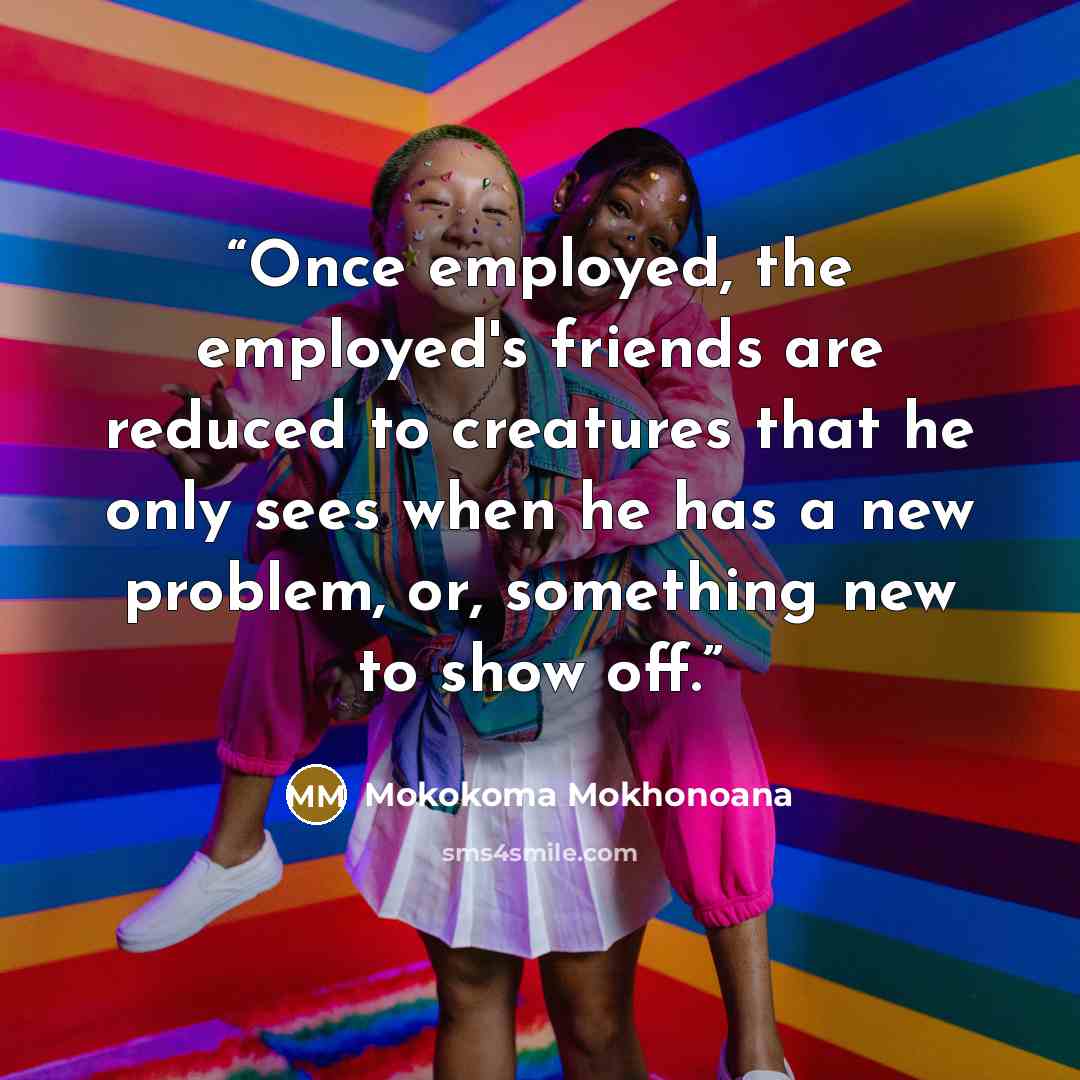 “Once employed, the employed's friends are reduced to creatures that he only sees when he has a new problem, or, something new to show off.” quote by Mokokoma Mokhonoana