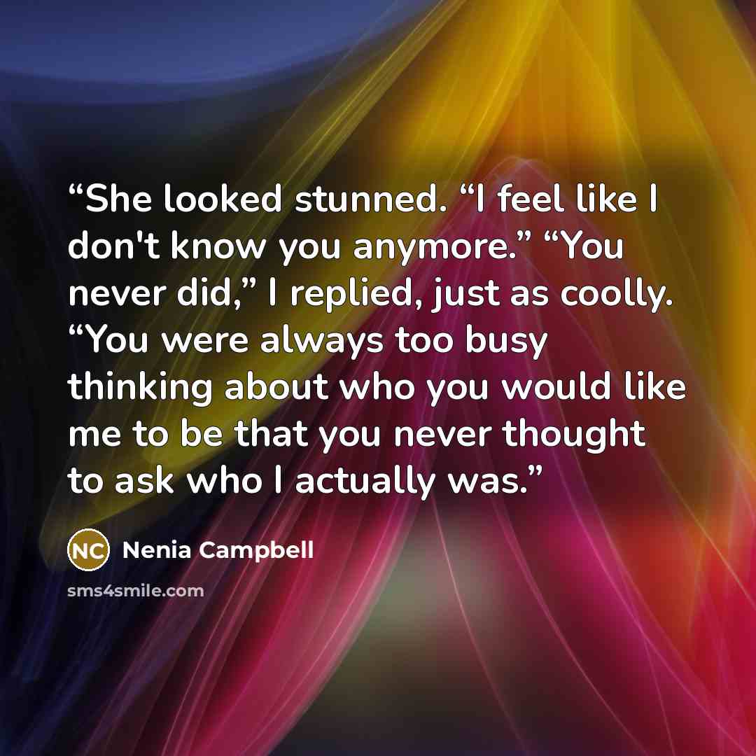 “She looked stunned. “I feel like I don't know you anymore.” “You never did,” I replied, just as coolly. “You were always too busy thinking about who you would like me to be that you never thought to ask who I actually was.” quote by Nenia Campbell