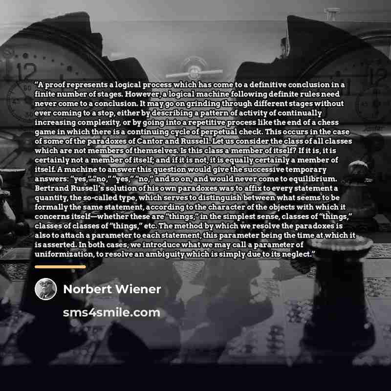 “A proof represents a logical process which has come to a definitive conclusion in a finite number of stages. However, a logical machine following definite rules need never come to a conclusion. It may go on grinding through different stages without ever coming to a stop, either by describing a…” quote by Norbert Wiener