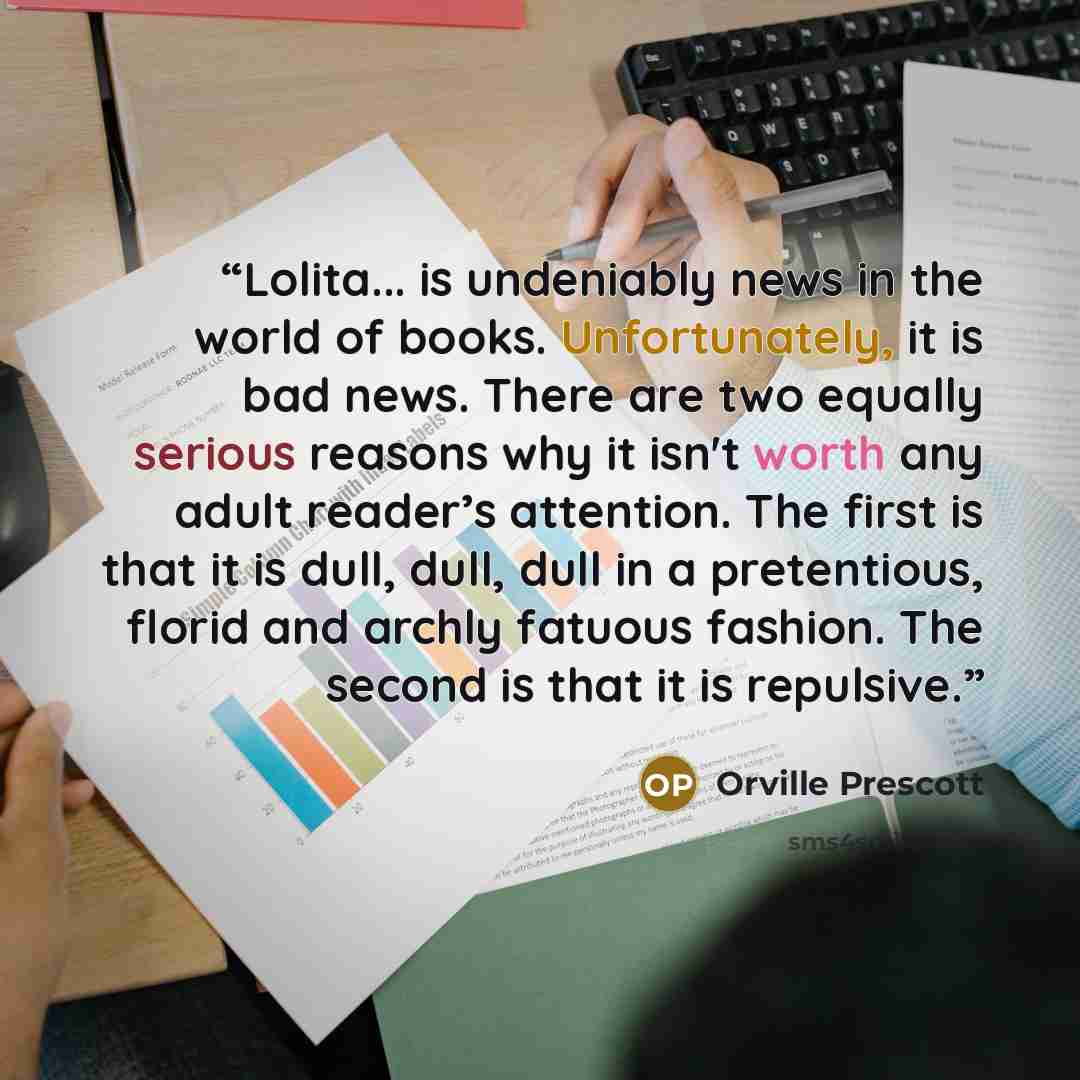 “Lolita... is undeniably news in the world of books. Unfortunately, it is bad news. There are two equally serious reasons why it isn't worth any adult reader’s attention. The first is that it is dull, dull, dull in a pretentious, florid and archly fatuous fashion. The second is that it is repulsive.” quote by Orville Prescott