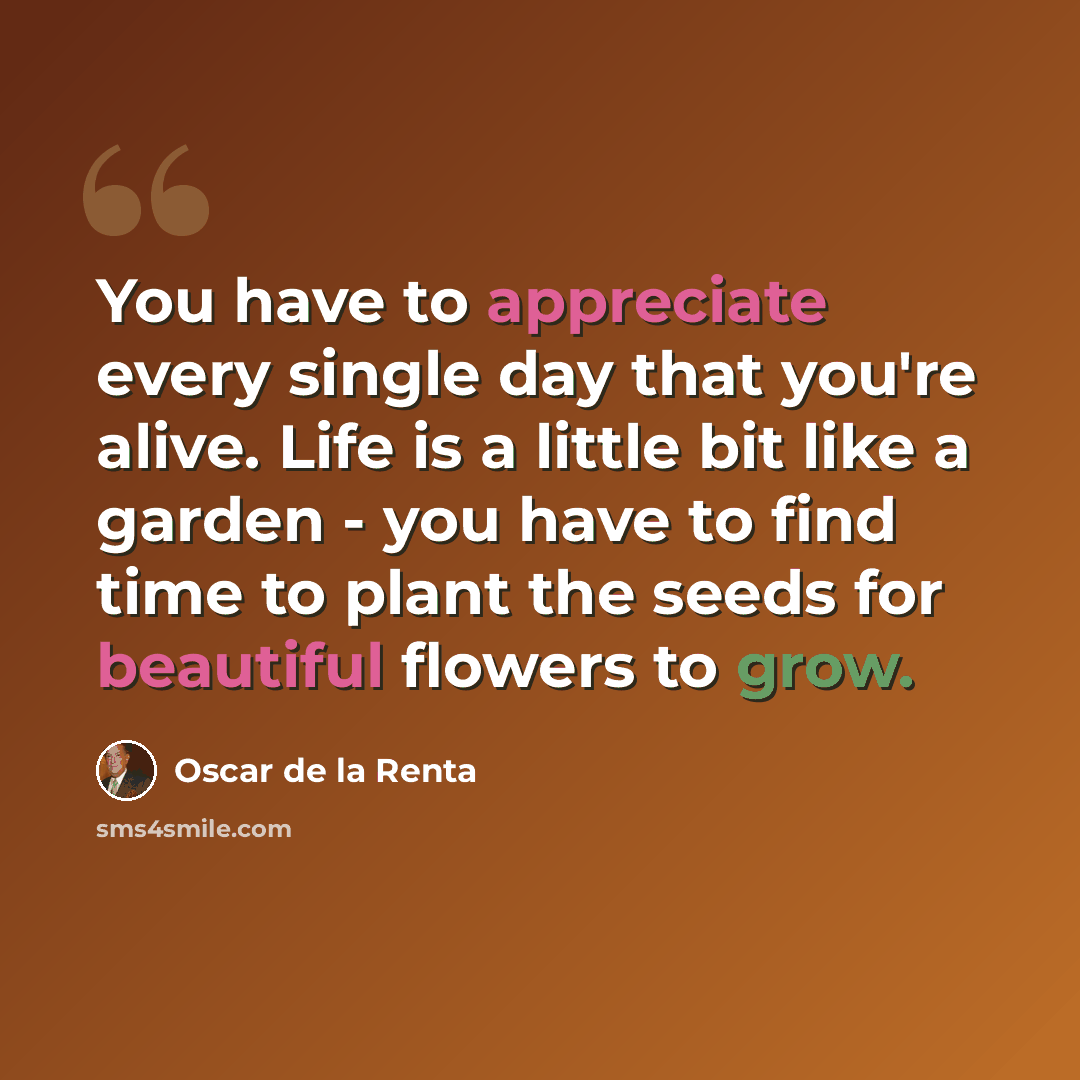 “You have to appreciate every single day that you're alive. Life is a little bit like a garden - you have to find time to plant the seeds for beautiful flowers to grow.” quote by Oscar de la Renta