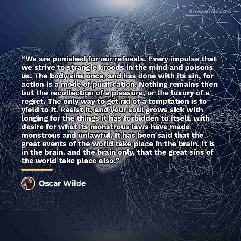 “We are punished for our refusals. Every impulse that we strive to strangle broods in the mind and poisons us. The body sins once, and has done with its sin, for action is a mode of purification. Nothing remains then but the recollection of a pleasure, or the luxury of a regret. The only way to get…” quote by Oscar Wilde