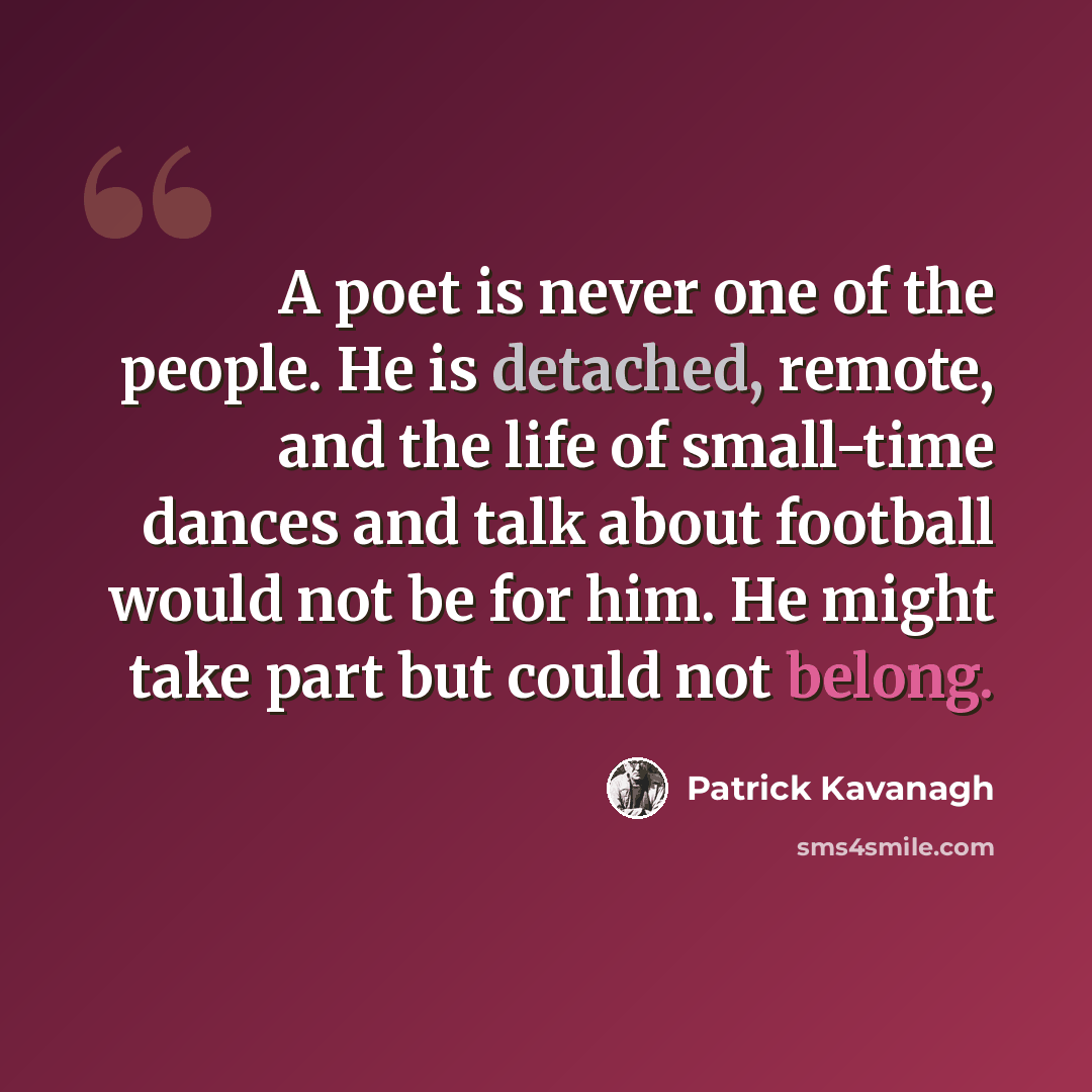 “A poet is never one of the people. He is detached, remote, and the life of small-time dances and talk about football would not be for him. He might take part but could not belong.” quote by Patrick Kavanagh