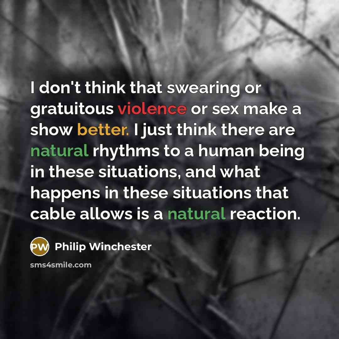 “I don't think that swearing or gratuitous violence or sex make a show better. I just think there are natural rhythms to a human being in these situations, and what happens in these situations that cable allows is a natural reaction.” quote by Philip Winchester