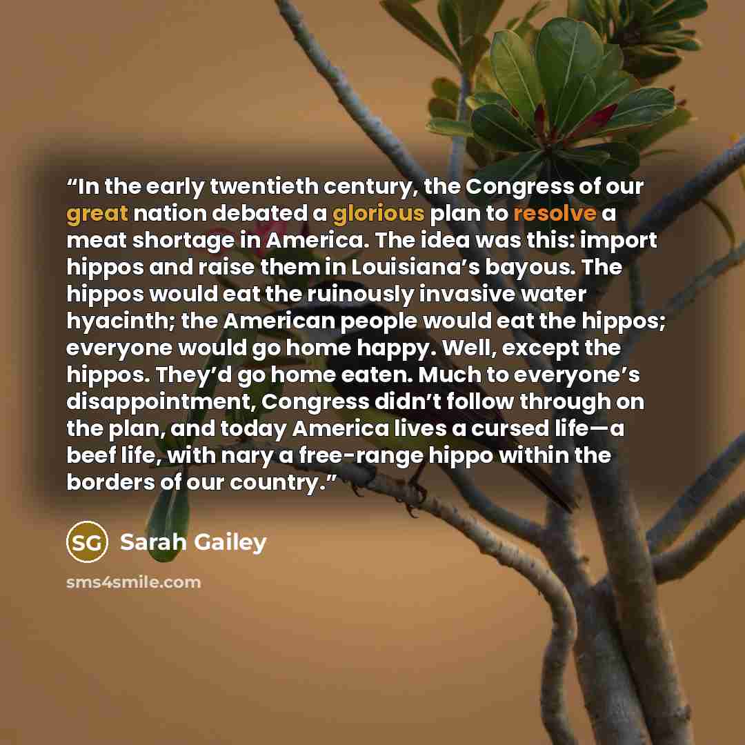 “In the early twentieth century, the Congress of our great nation debated a glorious plan to resolve a meat shortage in America. The idea was this: import hippos and raise them in Louisiana’s bayous. The hippos would eat the ruinously invasive water hyacinth; the American people would eat the…” quote by Sarah Gailey