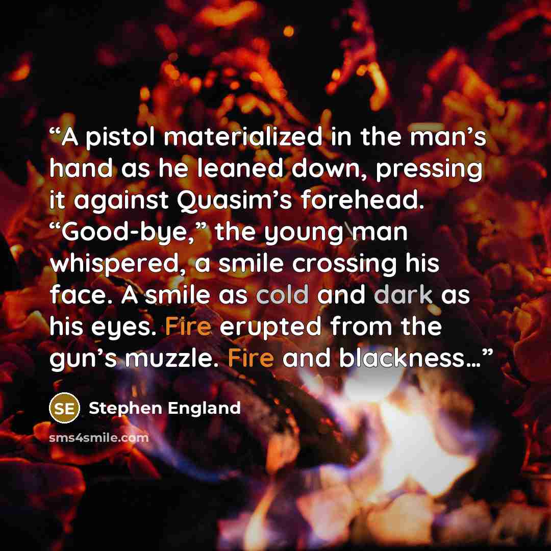 “A pistol materialized in the man’s hand as he leaned down, pressing it against Quasim’s forehead. “Good-bye,” the young man whispered, a smile crossing his face. A smile as cold and dark as his eyes. Fire erupted from the gun’s muzzle. Fire and blackness…” quote by Stephen England