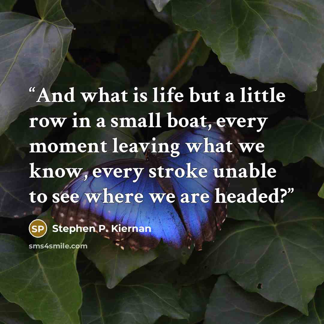 “And what is life but a little row in a small boat, every moment leaving what we know, every stroke unable to see where we are headed?” quote by Stephen P. Kiernan