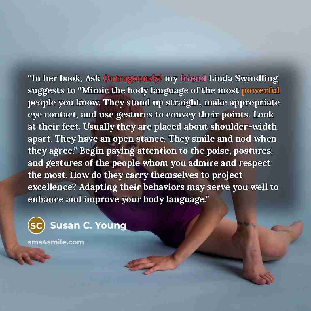“In her book, Ask Outrageously! my friend Linda Swindling suggests to “Mimic the body language of the most powerful people you know. They stand up straight, make appropriate eye contact, and use gestures to convey their points. Look at their feet. Usually they are placed about shoulder-width apart…” quote by Susan C. Young