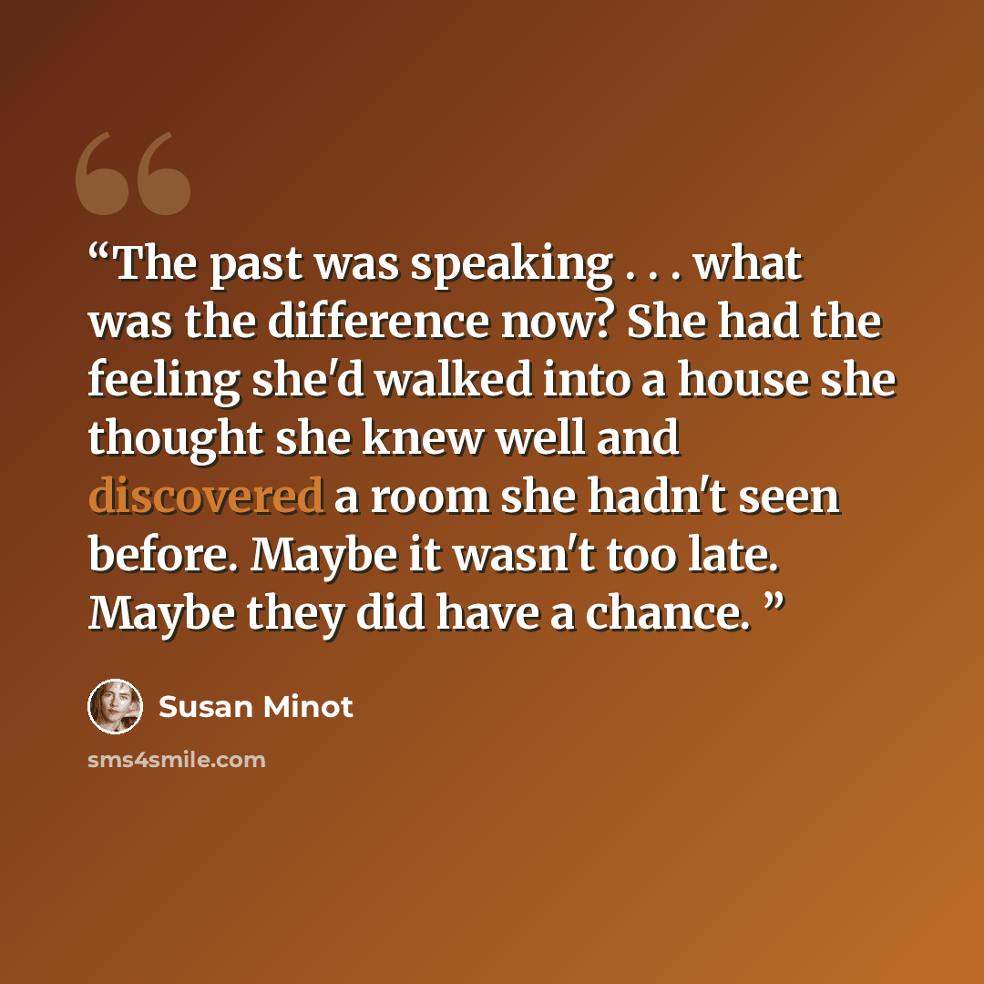 “The past was speaking . . . what was the difference now? She had the feeling she'd walked into a house she thought she knew well and discovered a room she hadn't seen before. Maybe it wasn't too late. Maybe they did have a chance.” quote by Susan Minot