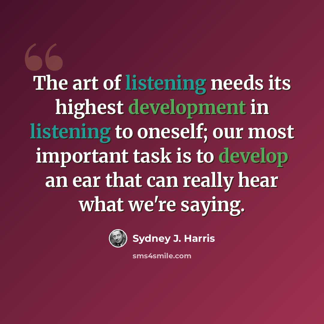 “The art of listening needs its highest development in listening to oneself; our most important task is to develop an ear that can really hear what we're saying.” quote by Sydney J. Harris