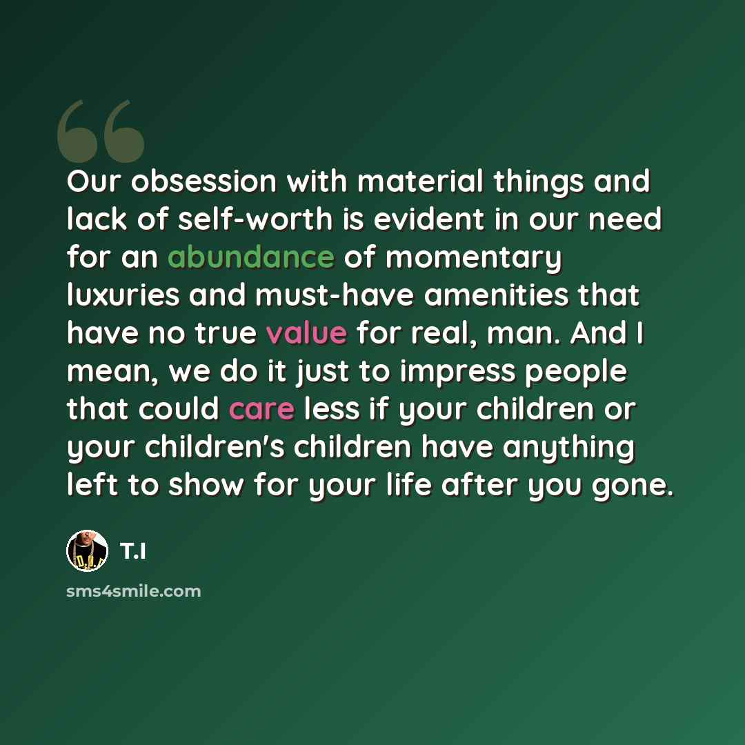 “Our obsession with material things and lack of self-worth is evident in our need for an abundance of momentary luxuries and must-have amenities that have no true value for real, man. And I mean, we do it just to impress people that could care less if your children or your children's children have…” quote by T.I