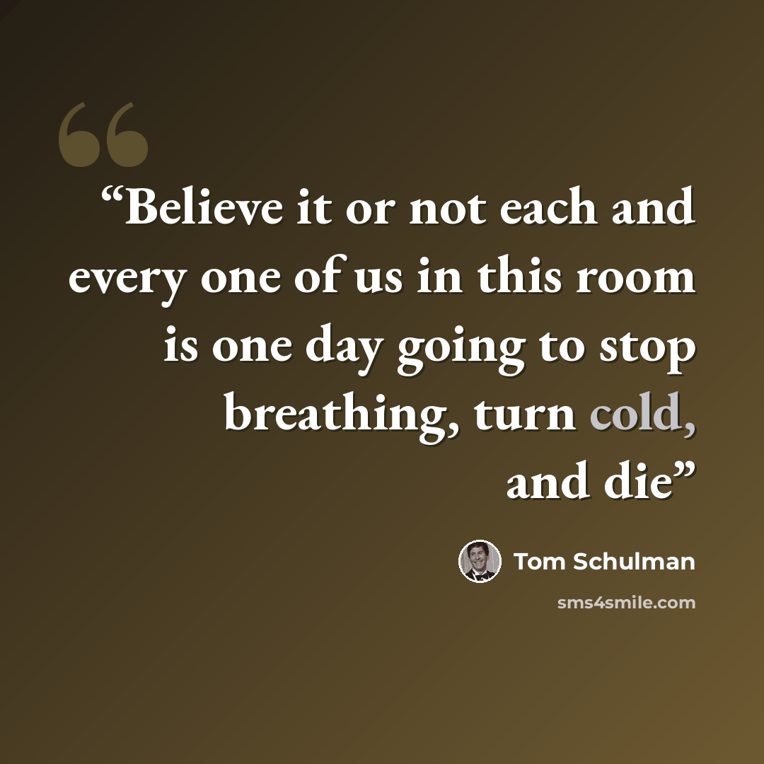 “Believe it or not each and every one of us in this room is one day going to stop breathing, turn cold, and die” quote by Tom Schulman