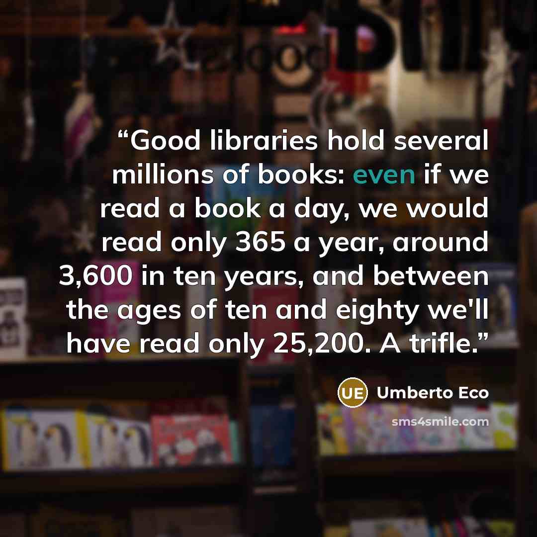 “Good libraries hold several millions of books: even if we read a book a day, we would read only 365 a year, around 3,600 in ten years, and between the ages of ten and eighty we'll have read only 25,200. A trifle.” quote by Umberto Eco