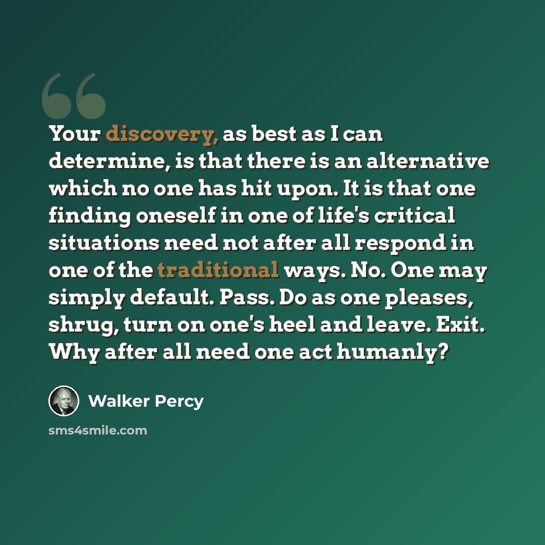 “Your discovery, as best as I can determine, is that there is an alternative which no one has hit upon. It is that one finding oneself in one of life's critical situations need not after all respond in one of the traditional ways. No. One may simply default. Pass. Do as one pleases, shrug, turn on…” quote by Walker Percy