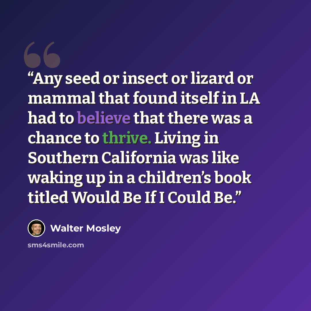 “Any seed or insect or lizard or mammal that found itself in LA had to believe that there was a chance to thrive. Living in Southern California was like waking up in a children’s book titled Would Be If I Could Be.” quote by Walter Mosley