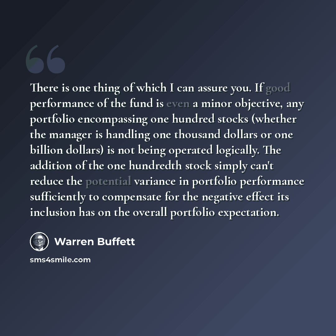 “There is one thing of which I can assure you. If good performance of the fund is even a minor objective, any portfolio encompassing one hundred stocks (whether the manager is handling one thousand dollars or one billion dollars) is not being operated logically. The addition of the one hundredth…” quote by Warren Buffett
