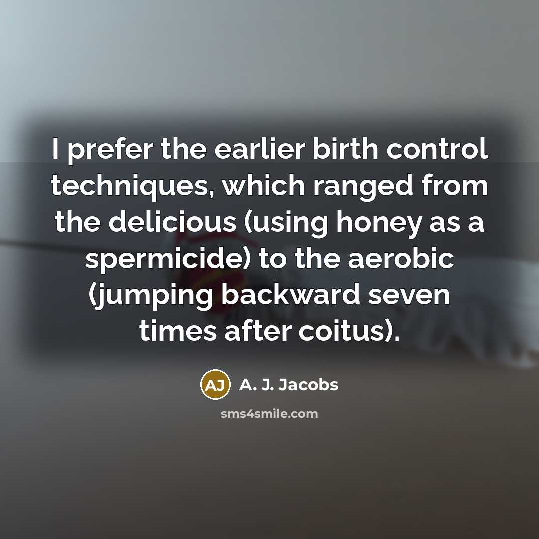 “I prefer the earlier birth control techniques, which ranged from the delicious (using honey as a spermicide) to the aerobic (jumping backward seven times after coitus).” quote by A. J. Jacobs