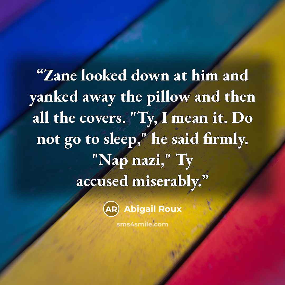 “Zane looked down at him and yanked away the pillow and then all the covers. "Ty, I mean it. Do not go to sleep," he said firmly. "Nap nazi," Ty accused miserably.” quote by Abigail Roux