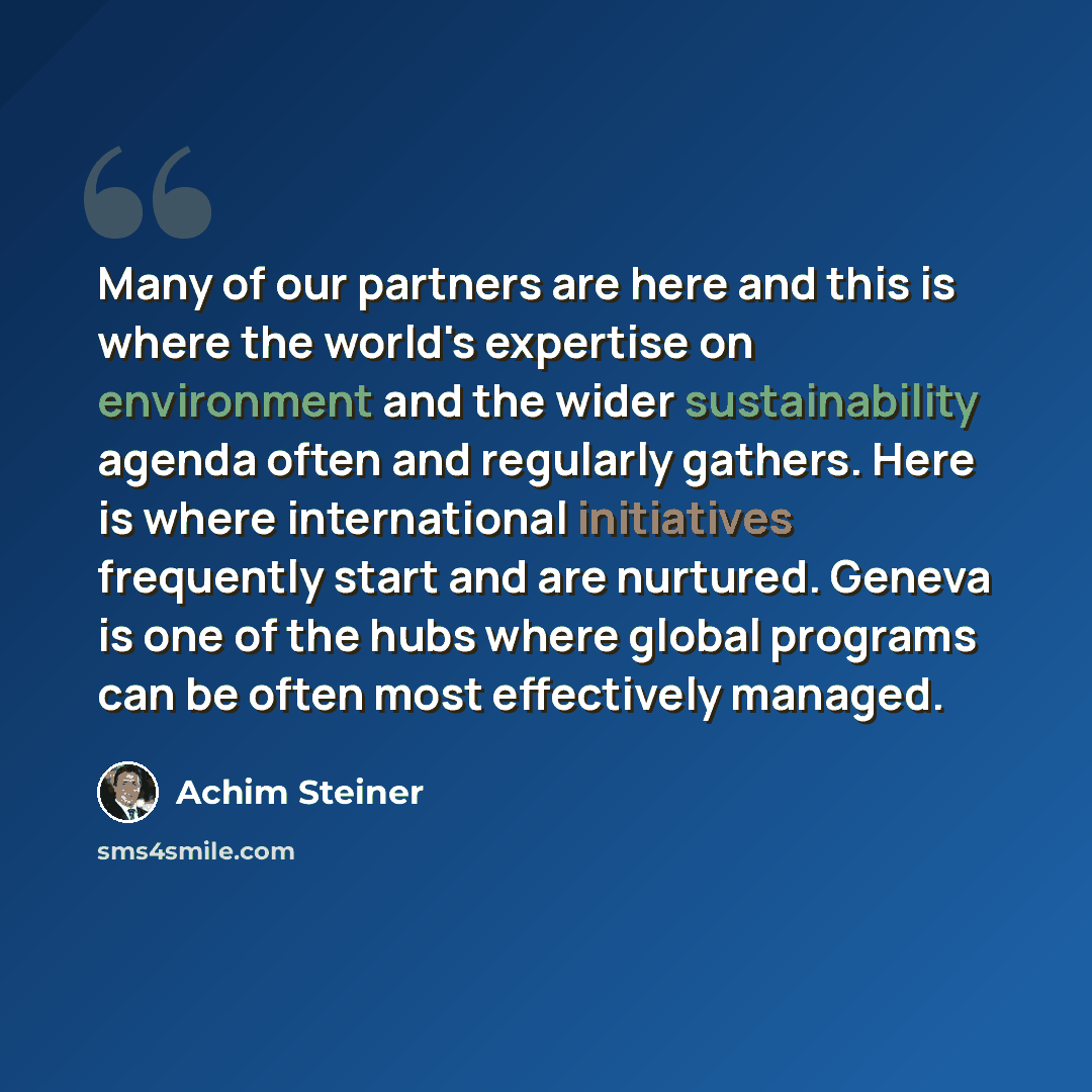 “Many of our partners are here and this is where the world's expertise on environment and the wider sustainability agenda often and regularly gathers. Here is where international initiatives frequently start and are nurtured. Geneva is one of the hubs where global programs can be often most…” quote by Achim Steiner