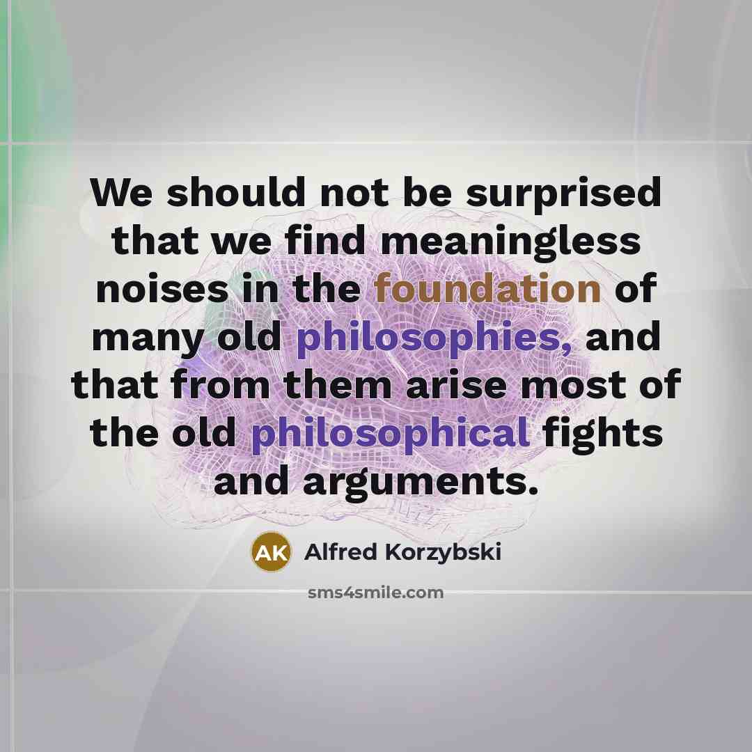 “We should not be surprised that we find meaningless noises in the foundation of many old philosophies, and that from them arise most of the old philosophical fights and arguments.” quote by Alfred Korzybski