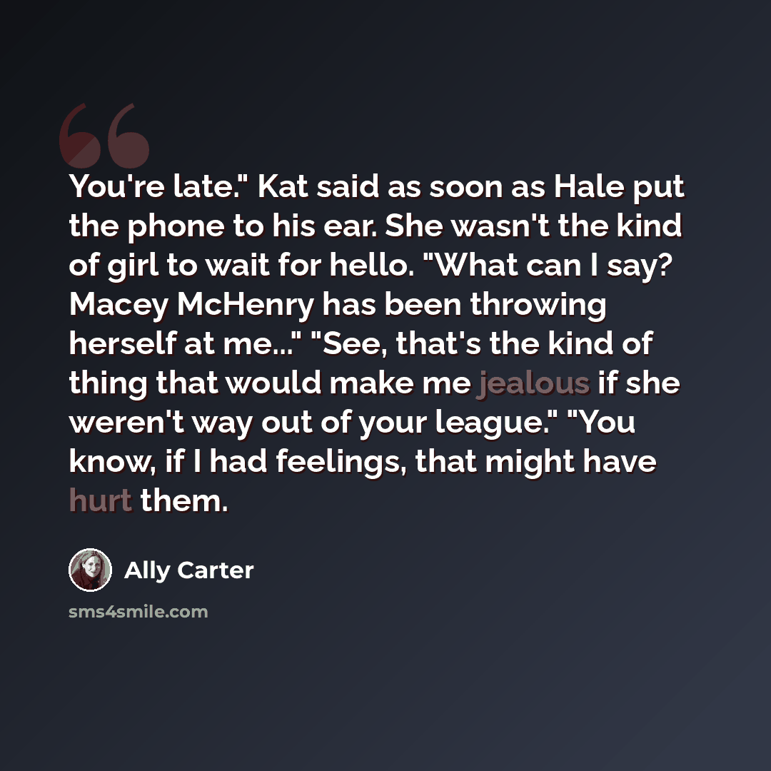 “You're late." Kat said as soon as Hale put the phone to his ear. She wasn't the kind of girl to wait for hello. "What can I say? Macey McHenry has been throwing herself at me..." "See, that's the kind of thing that would make me jealous if she weren't way out of your league." "You know, if I had…” quote by Ally Carter