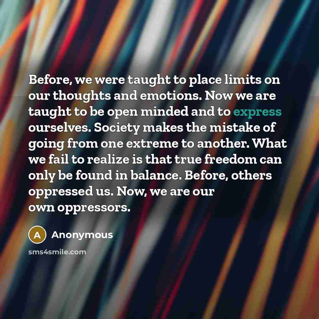 “Before, we were taught to place limits on our thoughts and emotions. Now we are taught to be open minded and to express ourselves. Society makes the mistake of going from one extreme to another. What we fail to realize is that true freedom can only be found in balance. Before, others oppressed us…” quote by Anonymous