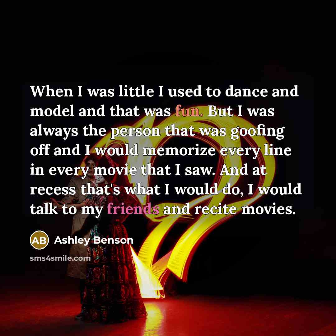 “When I was little I used to dance and model and that was fun. But I was always the person that was goofing off and I would memorize every line in every movie that I saw. And at recess that's what I would do, I would talk to my friends and recite movies.” quote by Ashley Benson