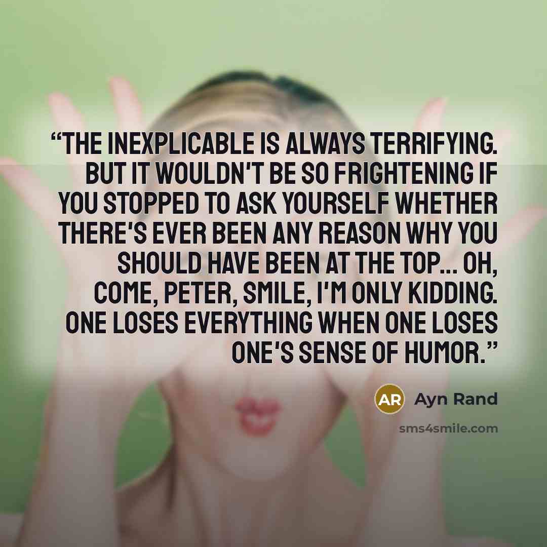 “The inexplicable is always terrifying. But it wouldn't be so frightening if you stopped to ask yourself whether there's ever been any reason why you should have been at the top... Oh, come, Peter, smile, I'm only kidding. One loses everything when one loses one's sense of humor.” quote by Ayn Rand