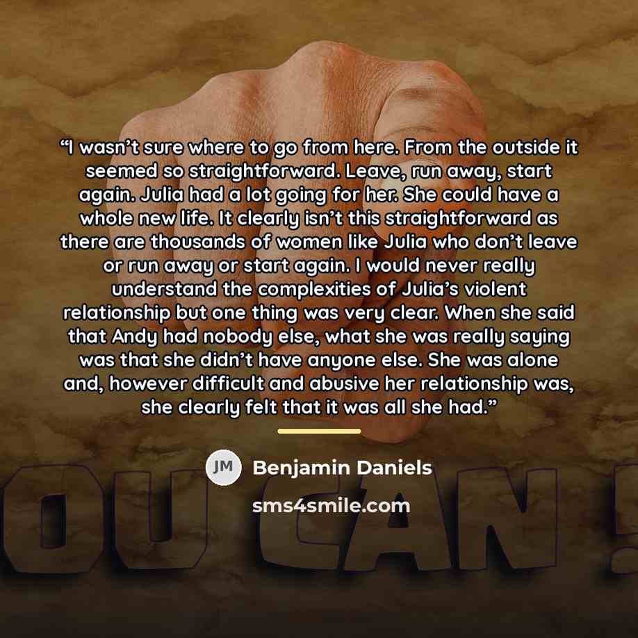 “I wasn’t sure where to go from here. From the outside it seemed so straightforward. Leave, run away, start again. Julia had a lot going for her. She could have a whole new life. It clearly isn’t this straightforward as there are thousands of women like Julia who don’t leave or run away or start…” quote by Benjamin Daniels