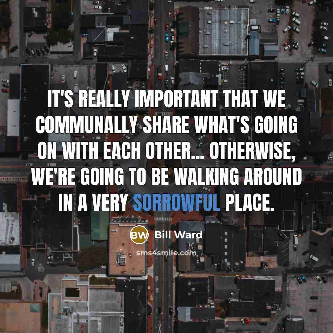 “It's really important that we communally share what's going on with each other... Otherwise, we're going to be walking around in a very sorrowful place.” quote by Bill Ward