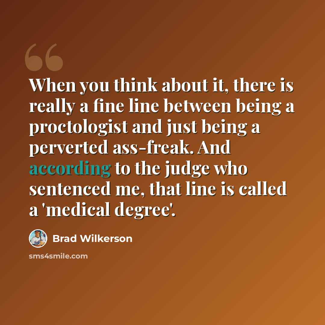 “When you think about it, there is really a fine line between being a proctologist and just being a perverted ass-freak. And according to the judge who sentenced me, that line is called a 'medical degree'.” quote by Brad Wilkerson