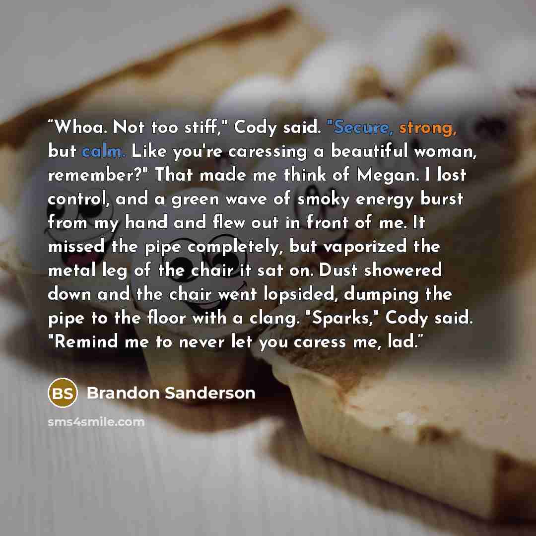 “Whoa. Not too stiff," Cody said. "Secure, strong, but calm. Like you're caressing a beautiful woman, remember?" That made me think of Megan. I lost control, and a green wave of smoky energy burst from my hand and flew out in front of me. It missed the pipe completely, but vaporized the metal leg…” quote by Brandon Sanderson