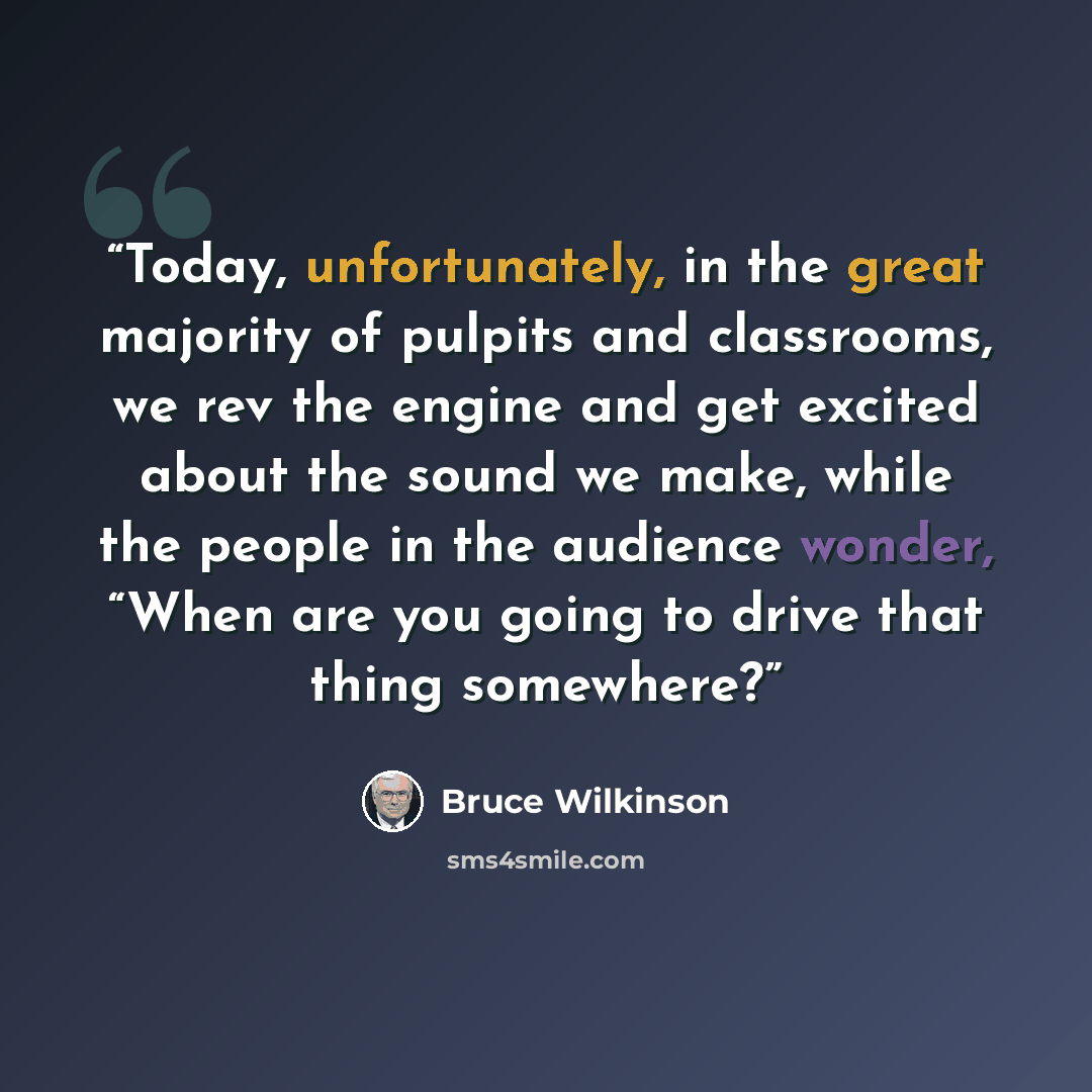 “Today, unfortunately, in the great majority of pulpits and classrooms, we rev the engine and get excited about the sound we make, while the people in the audience wonder, “When are you going to drive that thing somewhere?” quote by Bruce Wilkinson