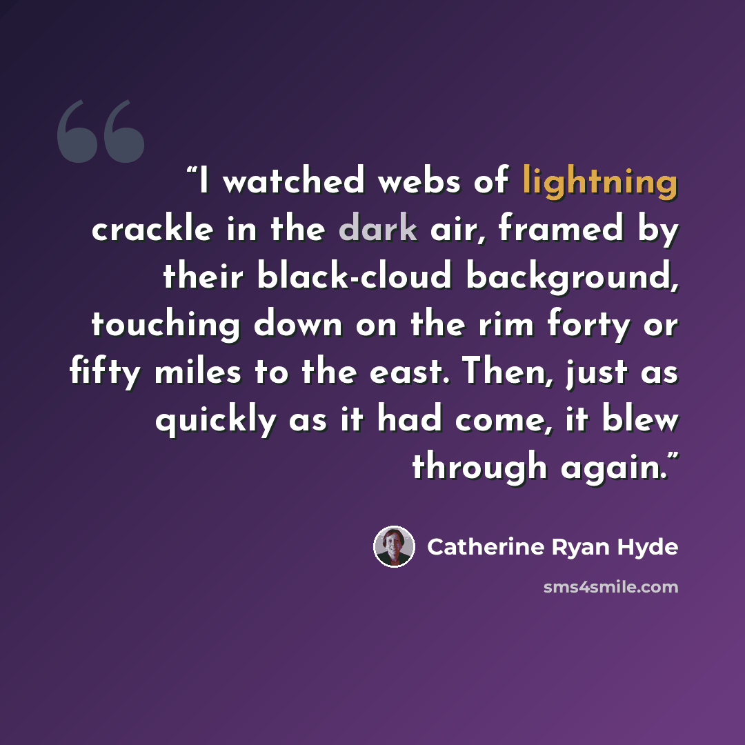 “I watched webs of lightning crackle in the dark air, framed by their black-cloud background, touching down on the rim forty or fifty miles to the east. Then, just as quickly as it had come, it blew through again.” quote by Catherine Ryan Hyde