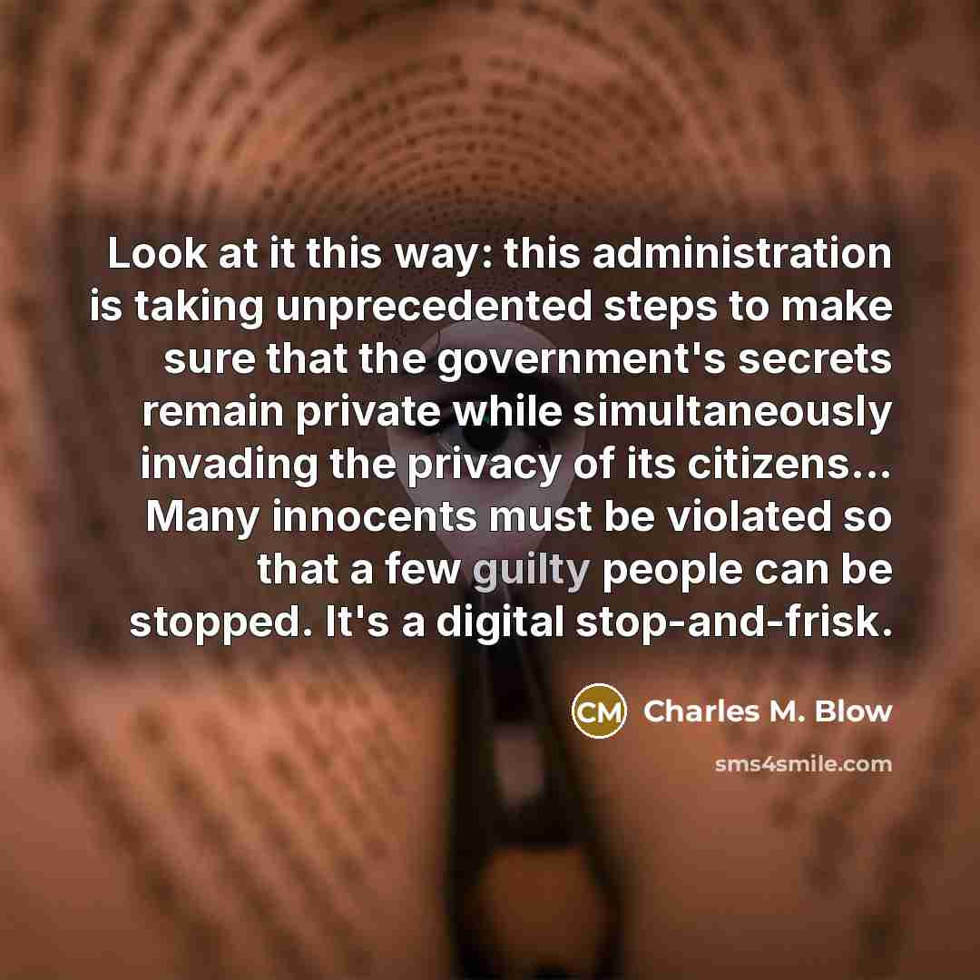 “Look at it this way: this administration is taking unprecedented steps to make sure that the government's secrets remain private while simultaneously invading the privacy of its citizens... Many innocents must be violated so that a few guilty people can be stopped. It's a digital stop-and-frisk.” quote by Charles M. Blow