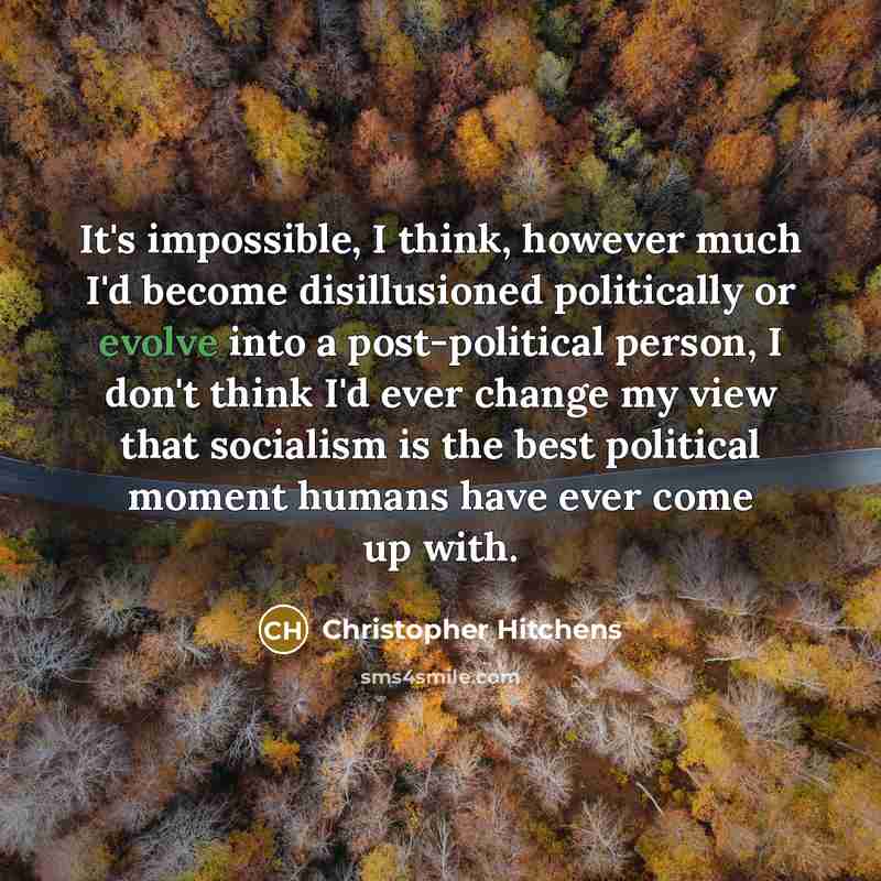 “It's impossible, I think, however much I'd become disillusioned politically or evolve into a post-political person, I don't think I'd ever change my view that socialism is the best political moment humans have ever come up with.” quote by Christopher Hitchens