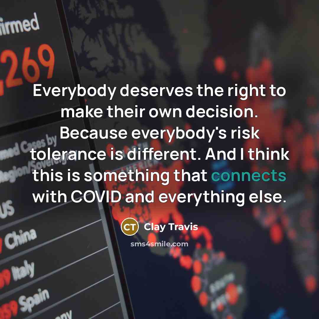 “Everybody deserves the right to make their own decision. Because everybody's risk tolerance is different. And I think this is something that connects with COVID and everything else.” quote by Clay Travis