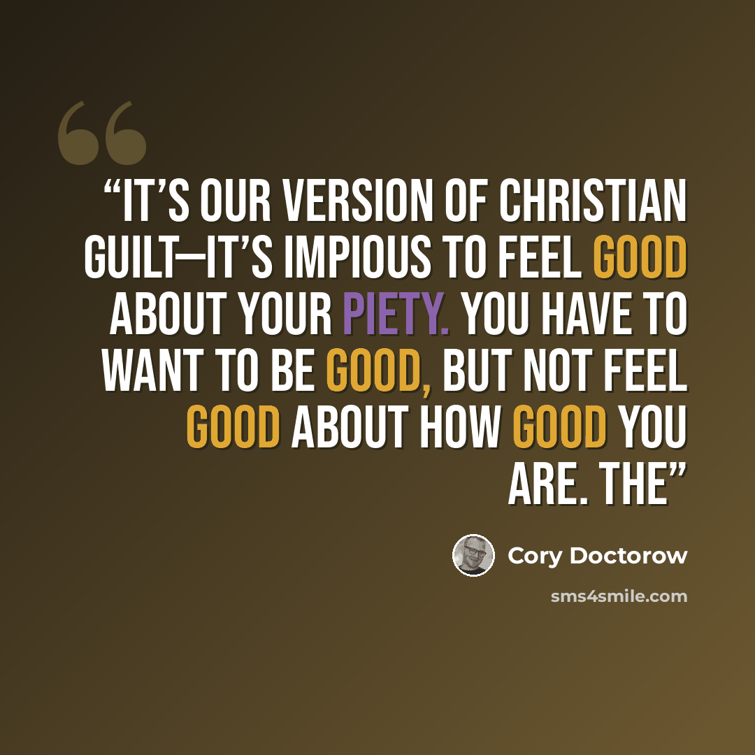 “It’s our version of Christian guilt—it’s impious to feel good about your piety. You have to want to be good, but not feel good about how good you are. The” quote by Cory Doctorow