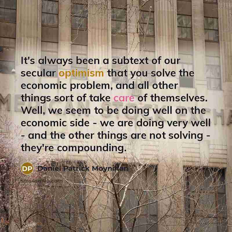 “It's always been a subtext of our secular optimism that you solve the economic problem, and all other things sort of take care of themselves. Well, we seem to be doing well on the economic side - we are doing very well - and the other things are not solving - they're compounding.” quote by Daniel Patrick Moynihan