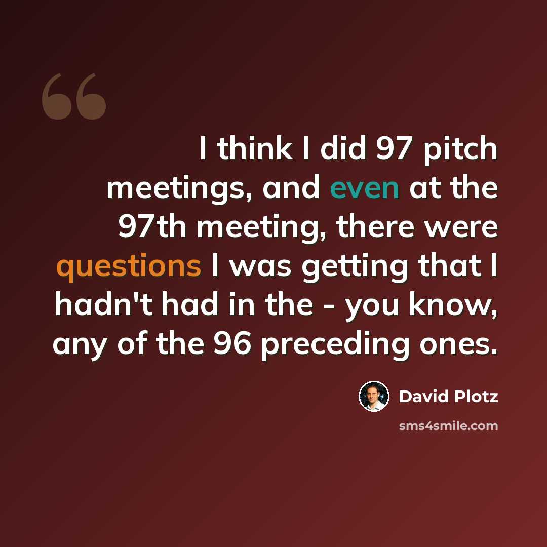 “I think I did 97 pitch meetings, and even at the 97th meeting, there were questions I was getting that I hadn't had in the - you know, any of the 96 preceding ones.” quote by David Plotz